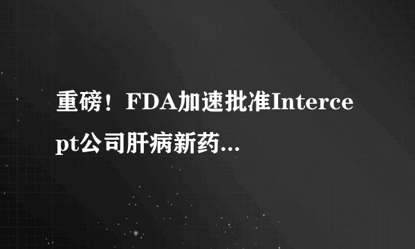 重磅！FDA加速批准Intercept公司肝病新药Ocaliva（OCA）