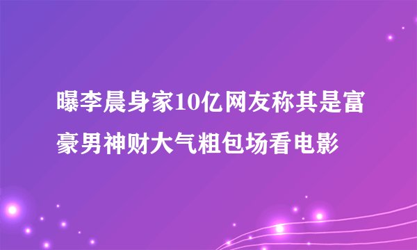 曝李晨身家10亿网友称其是富豪男神财大气粗包场看电影