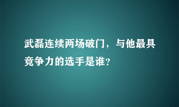 武磊连续两场破门，与他最具竞争力的选手是谁？