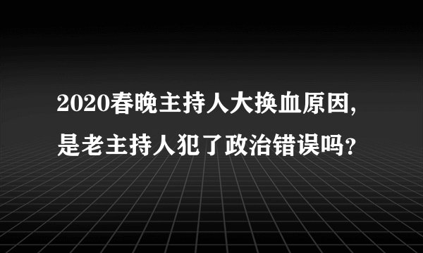2020春晚主持人大换血原因,是老主持人犯了政治错误吗？