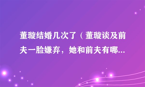 董璇结婚几次了（董璇谈及前夫一脸嫌弃，她和前夫有哪些恩怨情仇）百科
