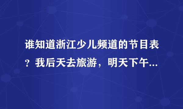 谁知道浙江少儿频道的节目表？我后天去旅游，明天下午务必告诉我，谢谢