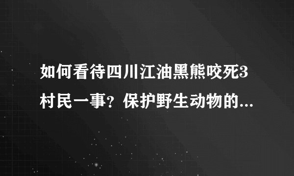 如何看待四川江油黑熊咬死3村民一事？保护野生动物的同时我们该如何注意的安全？