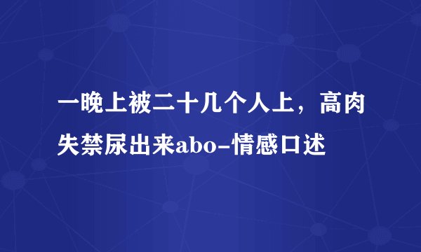 一晚上被二十几个人上，高肉失禁尿出来abo-情感口述
