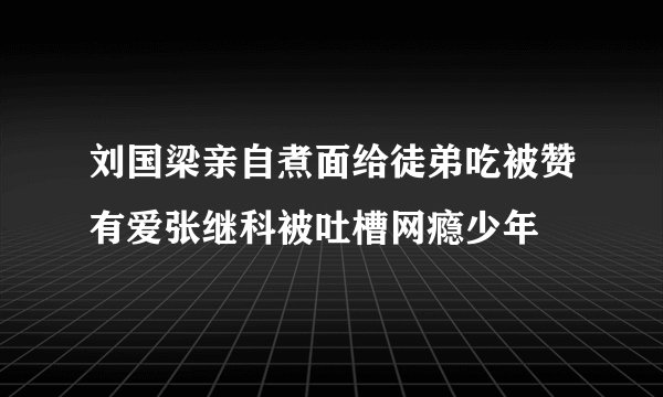 刘国梁亲自煮面给徒弟吃被赞有爱张继科被吐槽网瘾少年