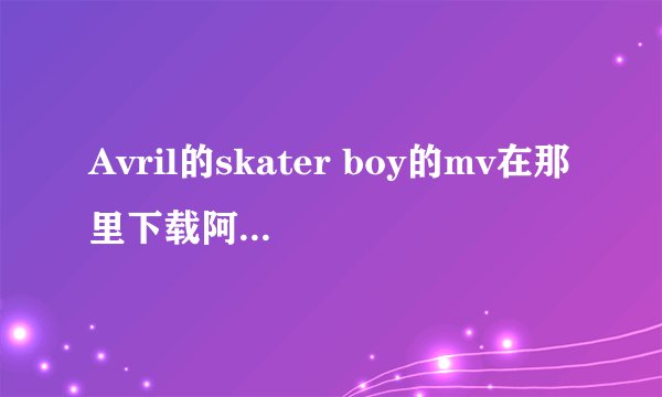 Avril的skater boy的mv在那里下载阿？谁知道？请告诉我哦。谢谢了阿
