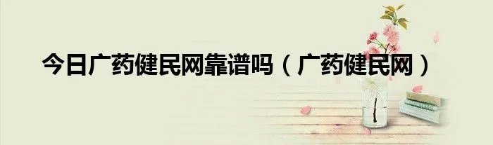 今日广药健民网靠谱吗（广药健民网）