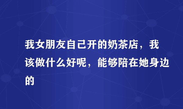 我女朋友自己开的奶茶店，我该做什么好呢，能够陪在她身边的
