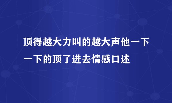 顶得越大力叫的越大声他一下一下的顶了进去情感口述