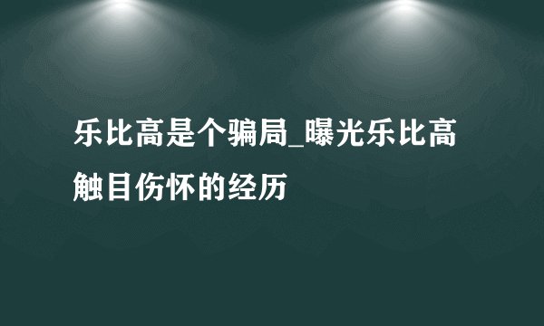 乐比高是个骗局_曝光乐比高触目伤怀的经历