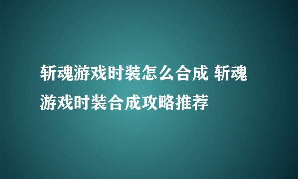 斩魂游戏时装怎么合成 斩魂游戏时装合成攻略推荐