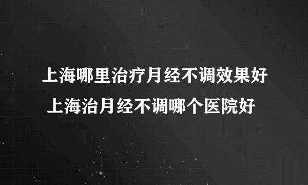 上海哪里治疗月经不调效果好 上海治月经不调哪个医院好