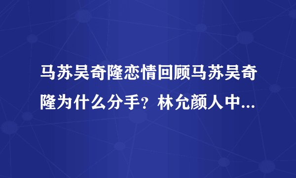 马苏吴奇隆恋情回顾马苏吴奇隆为什么分手？林允颜人中恋情疑曝光，二人有哪些恋爱的蛛丝马迹