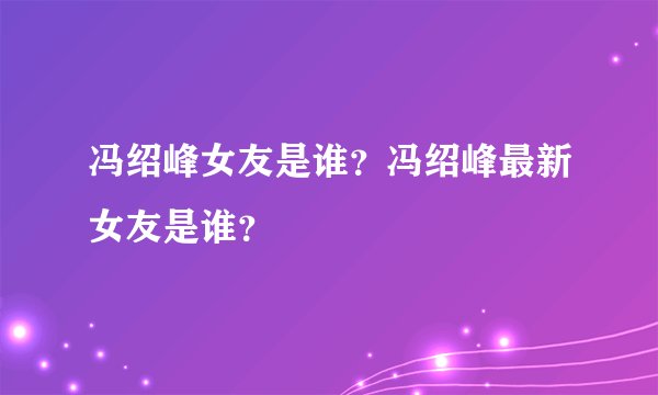 冯绍峰女友是谁？冯绍峰最新女友是谁？