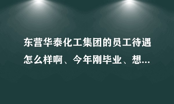 东营华泰化工集团的员工待遇怎么样啊、今年刚毕业、想去那里工作、具体介绍一下吧、十分感谢？