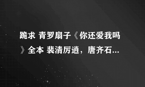 跪求 青罗扇子《你还爱我吗》全本 裴清厉逍，唐齐石和其他番外，谢谢谢谢谢谢啊啊啊啊啊啊啊！！！