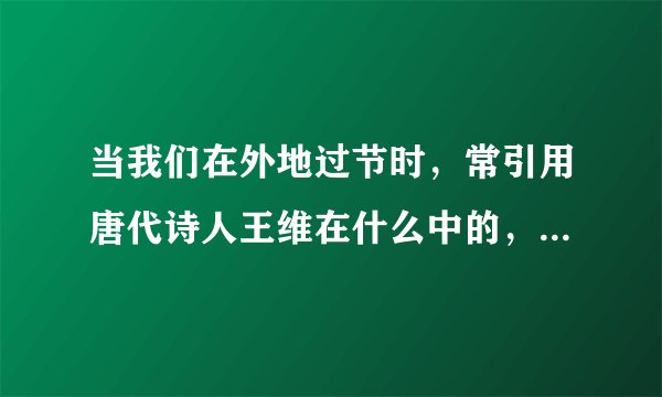 当我们在外地过节时，常引用唐代诗人王维在什么中的，两句诗来表达对家人的思念。