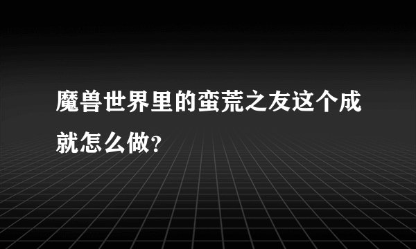 魔兽世界里的蛮荒之友这个成就怎么做？