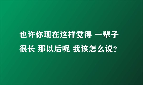 也许你现在这样觉得 一辈子很长 那以后呢 我该怎么说？