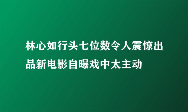 林心如行头七位数令人震惊出品新电影自曝戏中太主动