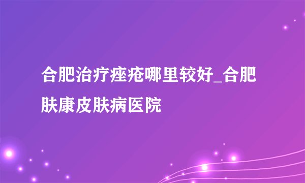 合肥治疗痤疮哪里较好_合肥肤康皮肤病医院