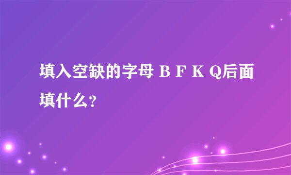 填入空缺的字母 B F K Q后面填什么？