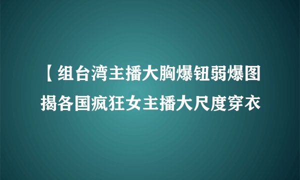 【组台湾主播大胸爆钮弱爆图揭各国疯狂女主播大尺度穿衣