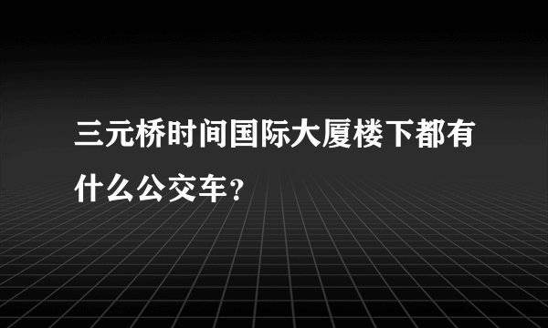 三元桥时间国际大厦楼下都有什么公交车？