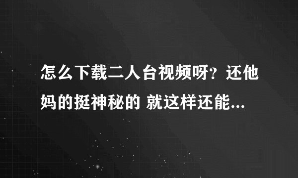 怎么下载二人台视频呀？还他妈的挺神秘的 就这样还能发扬光大吗