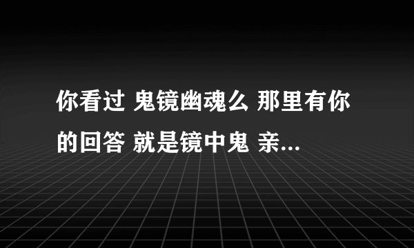 你看过 鬼镜幽魂么 那里有你的回答 就是镜中鬼 亲身经历那段话 请问世