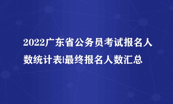 2022广东省公务员考试报名人数统计表|最终报名人数汇总