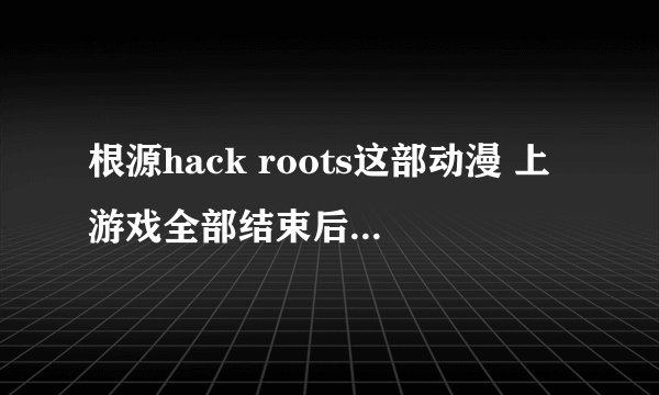 根源hack roots这部动漫 上游戏全部结束后的结局是什么？