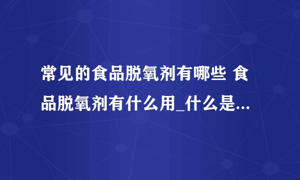 常见的食品脱氧剂有哪些 食品脱氧剂有什么用_什么是脱氧剂_脱氧剂的分类_脱氧剂的作用