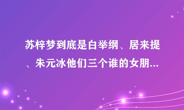 苏梓梦到底是白举纲、居来提、朱元冰他们三个谁的女朋友，我看了新闻有点晕了。