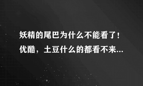 妖精的尾巴为什么不能看了！优酷，土豆什么的都看不来了！是不是停了啊？