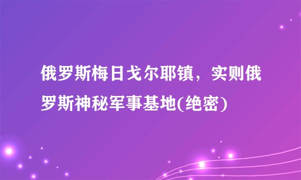 俄罗斯梅日戈尔耶镇，实则俄罗斯神秘军事基地(绝密)