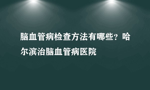 脑血管病检查方法有哪些？哈尔滨治脑血管病医院