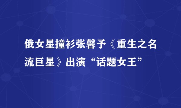 俄女星撞衫张馨予《重生之名流巨星》出演“话题女王”