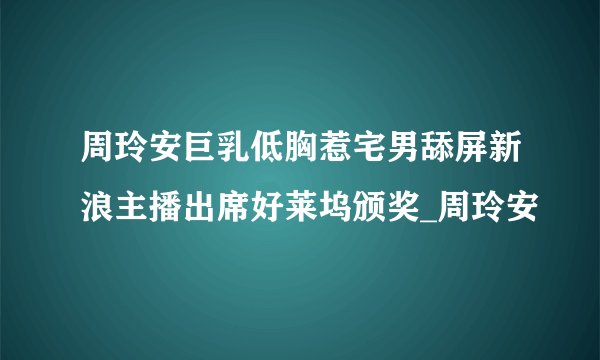 周玲安巨乳低胸惹宅男舔屏新浪主播出席好莱坞颁奖_周玲安