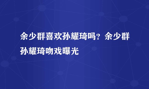 余少群喜欢孙耀琦吗？余少群孙耀琦吻戏曝光