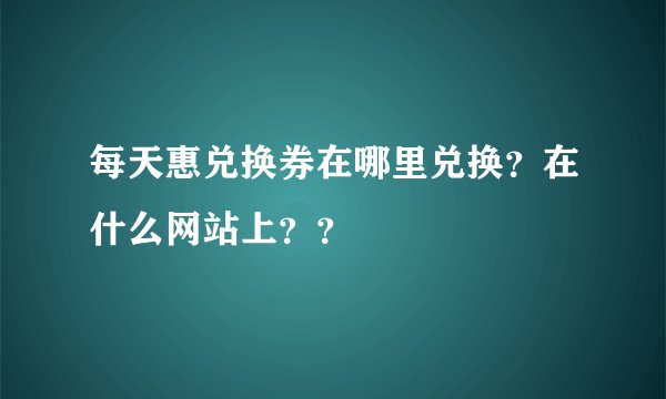 每天惠兑换券在哪里兑换？在什么网站上？？