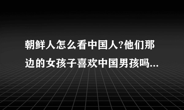 朝鲜人怎么看中国人?他们那边的女孩子喜欢中国男孩吗?她们想嫁到中国来吗?在中国那里认识更多的朝鲜女孩子