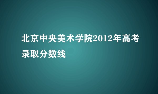 北京中央美术学院2012年高考录取分数线