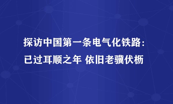 探访中国第一条电气化铁路：已过耳顺之年 依旧老骥伏枥