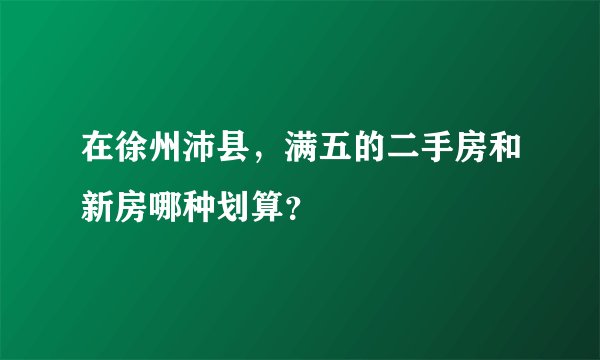 在徐州沛县，满五的二手房和新房哪种划算？
