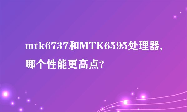 mtk6737和MTK6595处理器,哪个性能更高点?