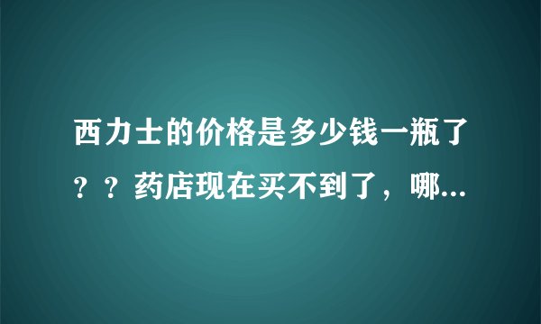 西力士的价格是多少钱一瓶了？？药店现在买不到了，哪里有卖正品的西力士？