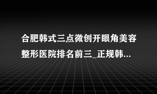 合肥韩式三点微创开眼角美容整形医院排名前三_正规韩式三点微创开眼角医疗整形医院排行榜【附价格】