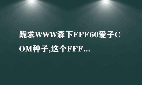 跪求WWW森下FFF60爱子COM种子,这个FFF60上面怎么没有了uiC?