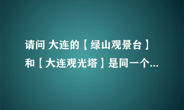 请问 大连的【绿山观景台】和【大连观光塔】是同一个地方吗？
